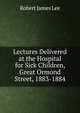 Lectures Delivered at the Hospital for Sick Children, Great Ormond Street, 1883-1884, Robert James Lee 