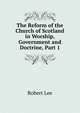 The Reform of the Church of Scotland in Worship, Government and Doctrine, Part 1, Robert Lee 