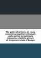 The policy of princes; an essay, containing, together with much useful advice to legitimate monarchs, a faithful picture of the present state of Europe, 