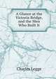 A Glance at the Victoria Bridge, and the Men Who Built It, Charles Legge 