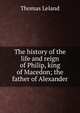 The history of the life and reign of Philip, king of Macedon; the father of Alexander, Thomas Leland 