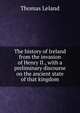 The history of Ireland from the invasion of Henry II., with a preliminary discourse on the ancient state of that kingdom, Thomas Leland 
