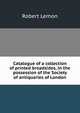 Catalogue of a collection of printed broadsides, in the possession of the Society of antiquaries of London, Robert Lemon 