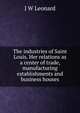 The industries of Saint Louis. Her relations as a center of trade, manufacturing establishments and business houses, J W Leonard 