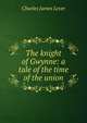 The knight of Gwynne: a tale of the time of the union, Lever, Charles James, 1806-1872 