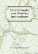 How to make wax flowers; instructions, Eleanor [from old catalog] Lever 