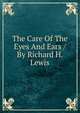 The Care Of The Eyes And Ears / By Richard H. Lewis, 