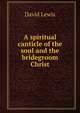 A spiritual canticle of the soul and the bridegroom Christ, David Lewis 