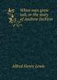 When men grew tall, or the story of Andrew Jackson, Alfred Henry Lewis 