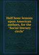Half hour lessons upon American authors, for the "Social literary circle", 