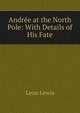 Andree at the North Pole: With Details of His Fate, Leon Lewis 