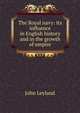 The Royal navy: its influence in English history and in the growth of empire, John Leyland 