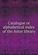 Catalogue or alphabetical index of the Astor library, 