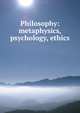 Philosophy: metaphysics, psychology, ethics, 