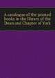 A catalogue of the printed books in the library of the Dean and Chapter of York, 