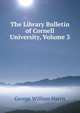 The Library Bulletin of Cornell University, Volume 3, George William Harris 