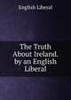 The Truth About Ireland. by an English Liberal, English Liberal 