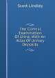 The Clinical Examination Of Urine, With An Atlas Of Urinary Deposits, Scott Lindley 