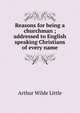 Reasons for being a churchman ; addressed to English speaking Christians of every name, Arthur Wilde Little 