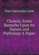 Cholera, Some Remarks Upon Its Nature and Pathology A Paper., Peter Christopher Little 