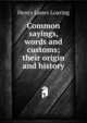 Common sayings, words and customs; their origin and history, Henry James Loaring 