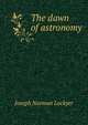 The dawn of astronomy; a study of the temple-worship and mythology of the ancient Egyptians, Joseph Norman Lockyer 