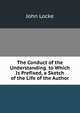 The Conduct of the Understanding. to Which Is Prefixed, a Sketch of the Life of the Author, John Locke 