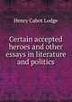 Certain accepted heroes and other essays in literature and politics, Henry Cabot Lodge 
