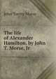 The life of Alexander Hamilton, by John T. Morse, Jr, John Torrey Morse 