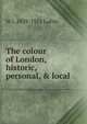 The colour of London, historic, personal, & local, W J. 1839-1911 Loftie 