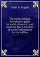 The home manual. Everybody's guide in social, domestic, and business life. A treasury of useful information for the million, John A. Logan 