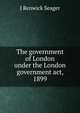 The government of London under the London government act, 1899, J Renwick Seager 