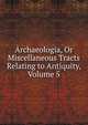 Archaeologia, Or Miscellaneous Tracts Relating to Antiquity, Volume 5, 
