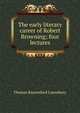 The early literary career of Robert Browning; four lectures, Lounsbury Thomas Raynesford 
