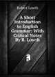 A Short Introduction to English Grammar: With Critical Notes By R. Lowth., Robert Lowth 