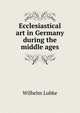 Ecclesiastical art in Germany during the middle ages, Wilhelm Lubke 