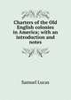 Charters of the Old English colonies in America; with an introduction and notes, Samuel Lucas 