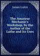 The Amateur Mechanic's Workshop, by the Author of the Lathe and Its Uses, James Lukin 