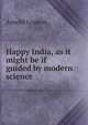 Happy India, as it might be if guided by modern science, Arnold Lupton 