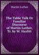 The Table Talk Or Familiar Discourse of Martin Luther, Tr. by W. Hazlitt, Martin Luther 