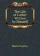 The Life of Luther Written by Himself, Martin Luther 