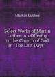 Select Works of Martin Luther: An Offering to the Church of God in "The Last Days" ., Martin Luther 