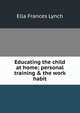 Educating the child at home; personal training & the work habit, Ella Frances Lynch 