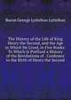 The History of the Life of King Henry the Second, and the Age in Which He Lived, in Five Books: To Which Is Prefixed a History of the Revolutions of . Confessor to the Birth of Henry the Second, Baron George Lyttelton Lyttelton 