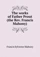 The works of Father Prout (the Rev. Francis Mahony), Francis Sylvester Mahony 