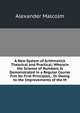 A New System of Arithmetick Theorical and Practical: Wherein the Science of Numbers Is Demonstrated in a Regular Course Frm Its First Principles, . Or Owing to the Improvements of the M, Alexander Malcolm 
