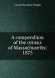 A compendium of the census of Massachusetts: 1875, Wright, Carroll Davidson, 1840-1909 