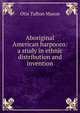 Aboriginal American harpoons: a study in ethnic distribution and invention, Otis Tufton Mason 