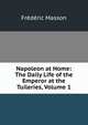 Napoleon at Home: The Daily Life of the Emperor at the Tuileries, Volume 1, Masson Frederic 