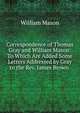 Correspondence of Thomas Gray and William Mason: To Which Are Added Some Letters Addressed by Gray to the Rev. James Brown ., William Mason 